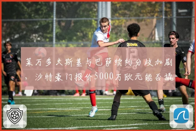 莱万多夫斯基与巴萨续约分歧加剧,沙特豪门报价5000万欧元能否撬动?