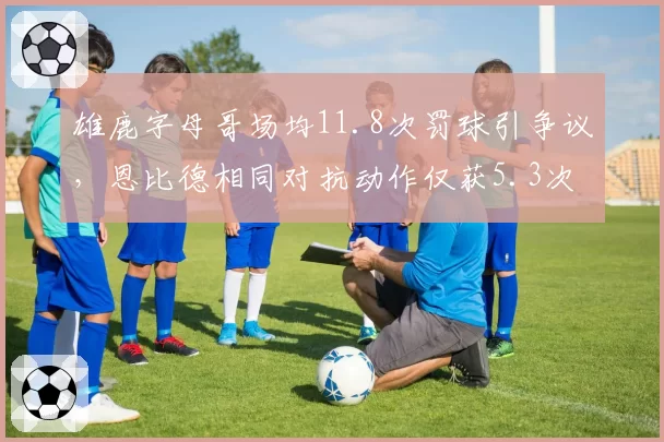 雄鹿字母哥场均11.8次罚球引争议，恩比德相同对抗动作仅获5.3次