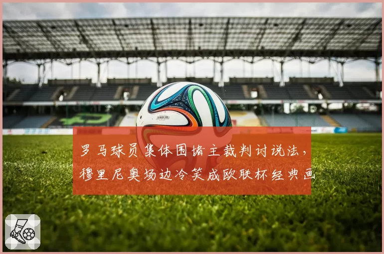 罗马球员集体围堵主裁判讨说法,穆里尼奥场边冷笑成欧联杯经典画面