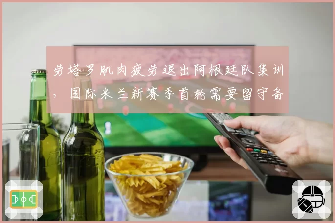 劳塔罗肌肉疲劳退出阿根廷队集训，国际米兰新赛季首轮需要留守备战？