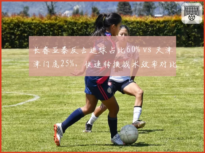 长春亚泰反击进球占比60% vs 天津津门虎25%,快速转换战术效率对比