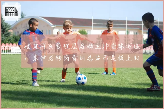 福建浔兴管理层启动主帅全球海选，朱世龙转岗青训总监已是板上钉钉