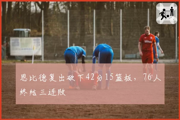 恩比德复出砍下42分15篮板,76人终结三连败