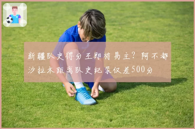 新疆队史得分王即将易主?阿不都沙拉木距离队史纪录仅差500分