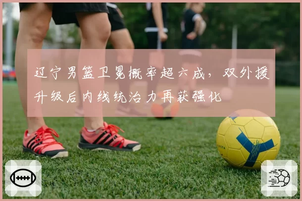辽宁男篮卫冕概率超六成，双外援升级后内线统治力再获强化