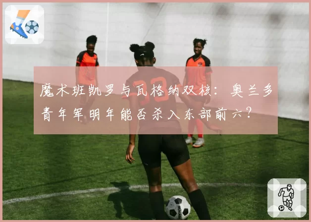 魔术班凯罗与瓦格纳双核：奥兰多青年军明年能否杀入东部前六？