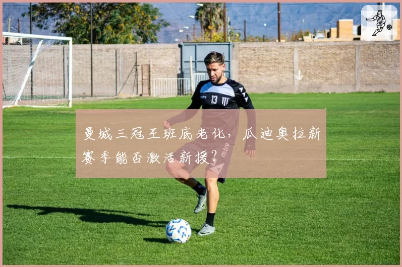 曼城三冠王班底老化，瓜迪奥拉新赛季能否激活新援？