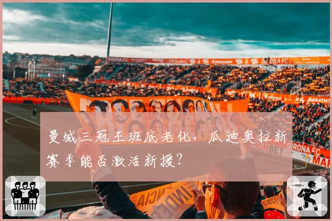 曼城三冠王班底老化,瓜迪奥拉新赛季能否激活新援?