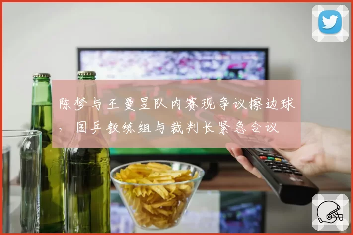 陈梦与王曼昱队内赛现争议擦边球，国乒教练组与裁判长紧急合议