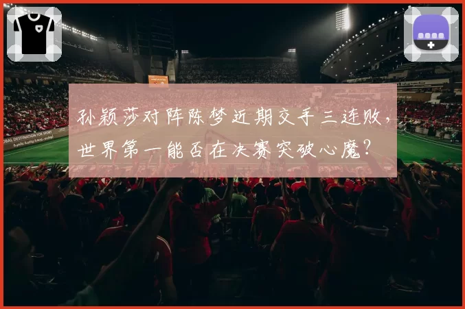 孙颖莎对阵陈梦近期交手三连败，世界第一能否在决赛突破心魔？