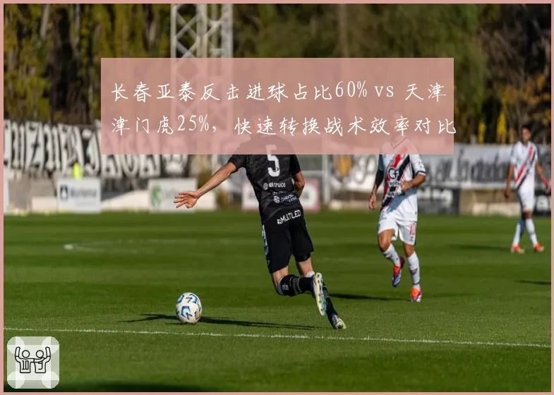 长春亚泰反击进球占比60% vs 天津津门虎25%，快速转换战术效率对比