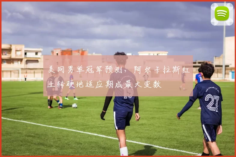 美网男单冠军预测,阿尔卡拉斯红土转硬地适应期成最大变数
