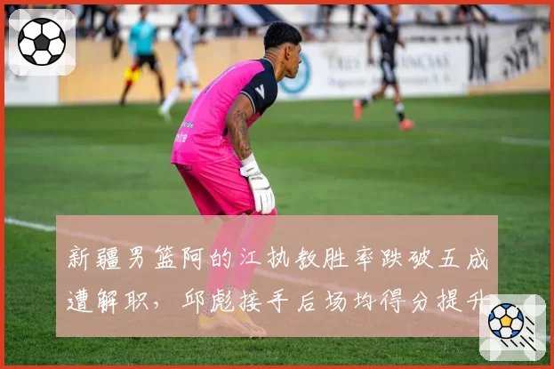 新疆男篮阿的江执教胜率跌破五成遭解职，邱彪接手后场均得分提升8.4分形成鲜明对比