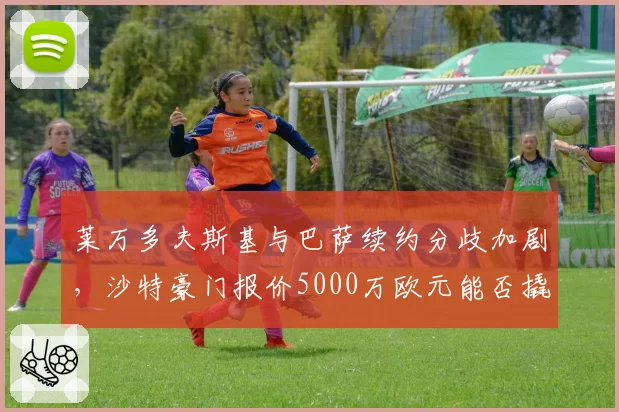 莱万多夫斯基与巴萨续约分歧加剧，沙特豪门报价5000万欧元能否撬动？
