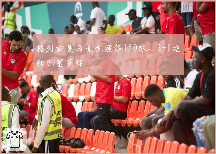 格列兹曼马竞生涯第150球，2-1逆转巴塞罗那