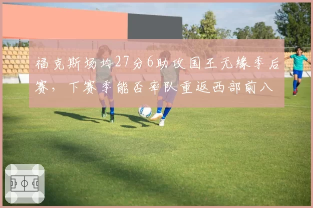 福克斯场均27分6助攻国王无缘季后赛，下赛季能否率队重返西部前八