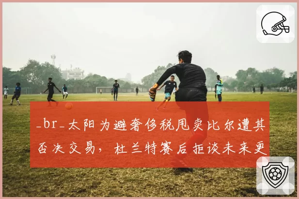 _br_太阳为避奢侈税甩卖比尔遭其否决交易，杜兰特赛后拒谈未来更衣室气氛紧张