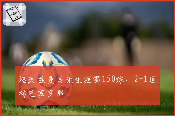 格列兹曼马竞生涯第150球,2-1逆转巴塞罗那