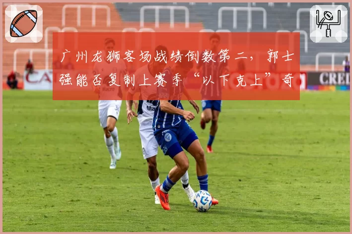 广州龙狮客场战绩倒数第二，郭士强能否复制上赛季“以下克上”奇迹？