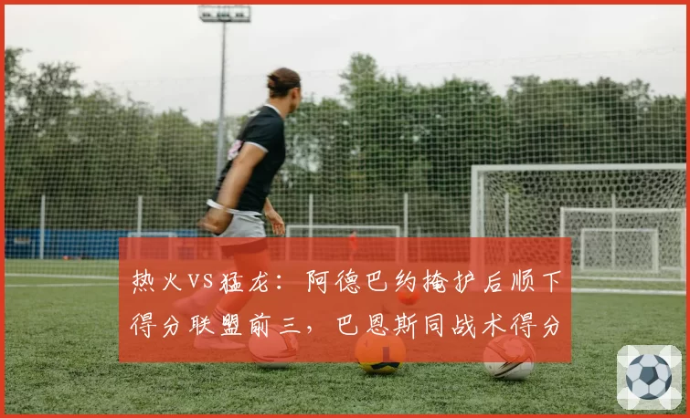 热火vs猛龙：阿德巴约掩护后顺下得分联盟前三，巴恩斯同战术得分率仅列第18位