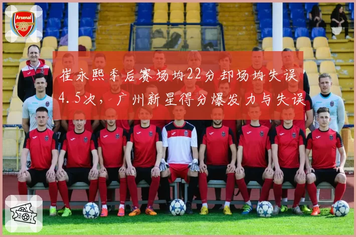 崔永熙季后赛场均22分却场均失误4.5次，广州新星得分爆发力与失误并存？