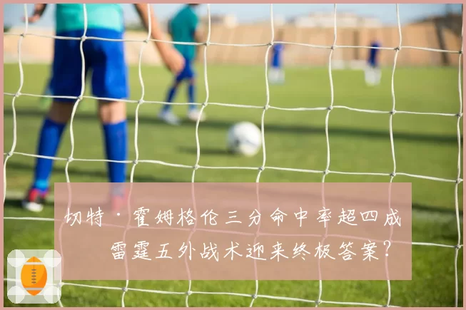 切特·霍姆格伦三分命中率超四成,雷霆五外战术迎来终极答案?