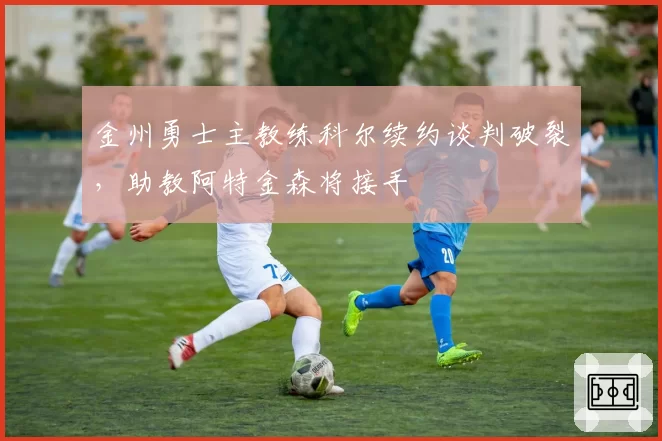 金州勇士主教练科尔续约谈判破裂,助教阿特金森将接手