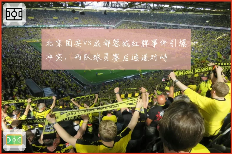 北京国安vs成都蓉城红牌事件引爆冲突，两队球员赛后通道对峙