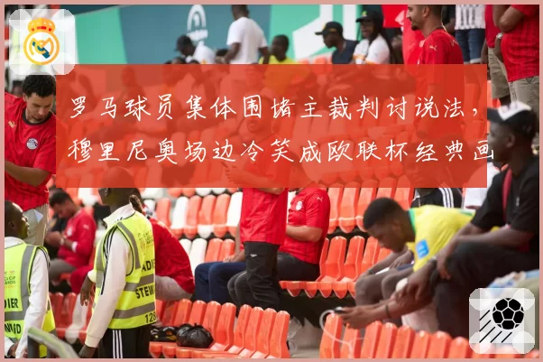 罗马球员集体围堵主裁判讨说法,穆里尼奥场边冷笑成欧联杯经典画面