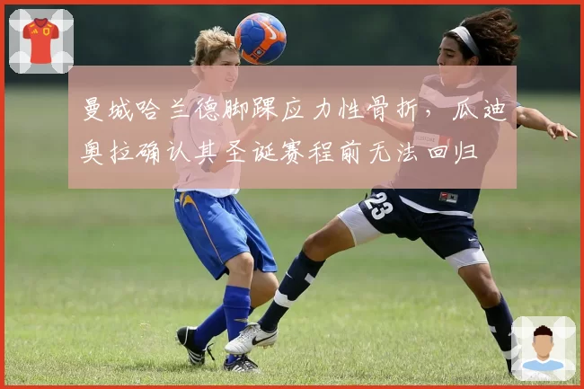 曼城哈兰德脚踝应力性骨折，瓜迪奥拉确认其圣诞赛程前无法回归