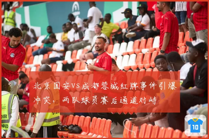 北京国安vs成都蓉城红牌事件引爆冲突,两队球员赛后通道对峙