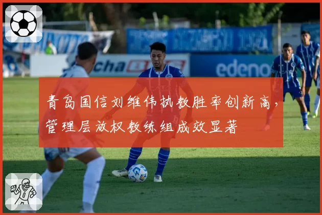青岛国信刘维伟执教胜率创新高,管理层放权教练组成效显著