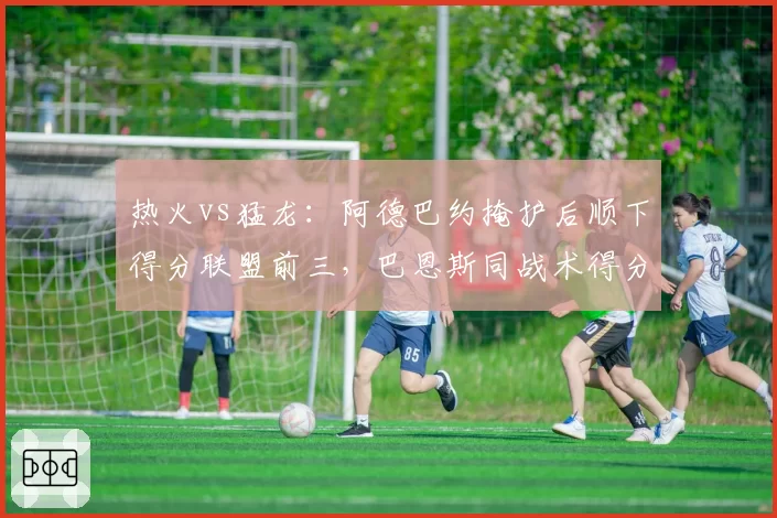 热火vs猛龙：阿德巴约掩护后顺下得分联盟前三，巴恩斯同战术得分率仅列第18位