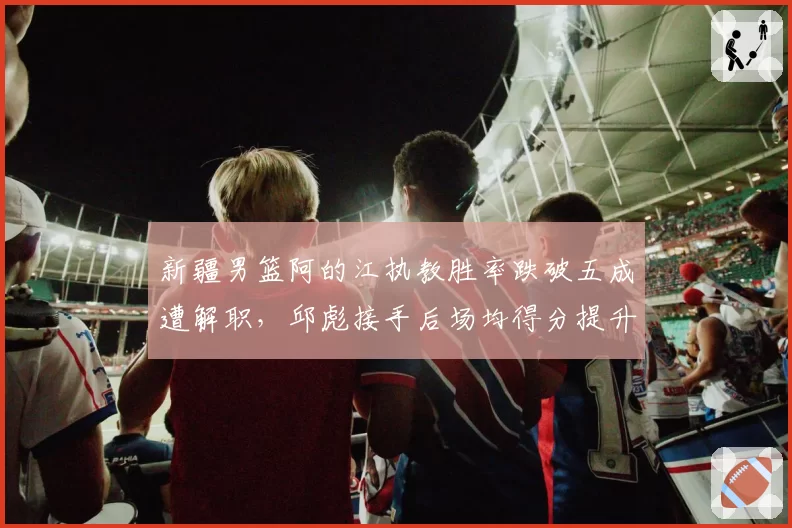 新疆男篮阿的江执教胜率跌破五成遭解职，邱彪接手后场均得分提升8.4分形成鲜明对比