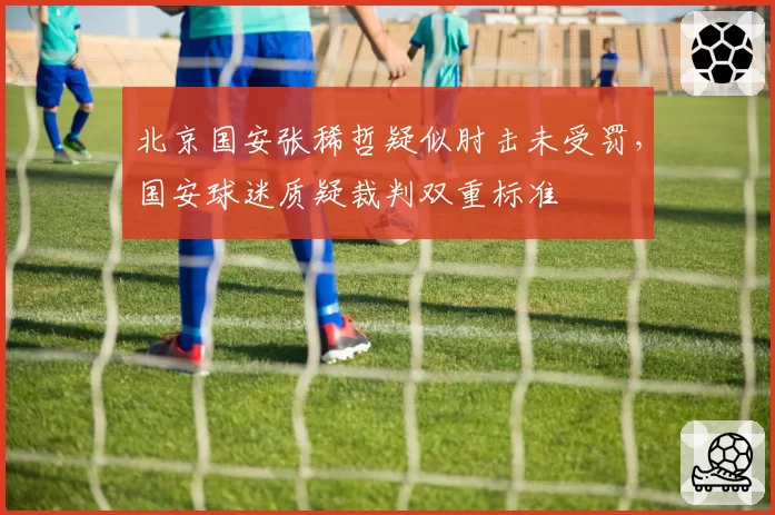 北京国安张稀哲疑似肘击未受罚，国安球迷质疑裁判双重标准