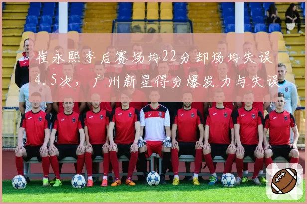 崔永熙季后赛场均22分却场均失误4.5次,广州新星得分爆发力与失误并存?